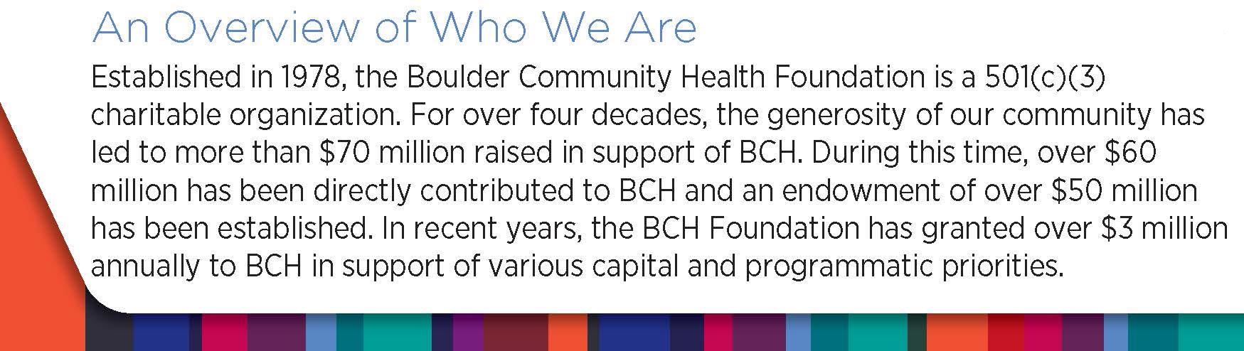 Established in 1978, the Boulder Community Health Foundation is a 501(C)(3) nonprofit, charitable organization dedicated to enhancing quality and availability of health care services in Boulder County. The Foundation generates and administers all charitable gifts to our nonprofit community-owned hospital system to innovate and stay at the forefront of medical advancements and technology and provide full access to emergency care to all. The generosity of our community has led to more than $60 million raised in support of BCH. During this time, over $50 million has been directly contributed to BCH and an endowment close to $40 million has been established. On average, the Foundation has granted $2.6 million annually to BCH in recent years in support of various capital and programmatic priorities.