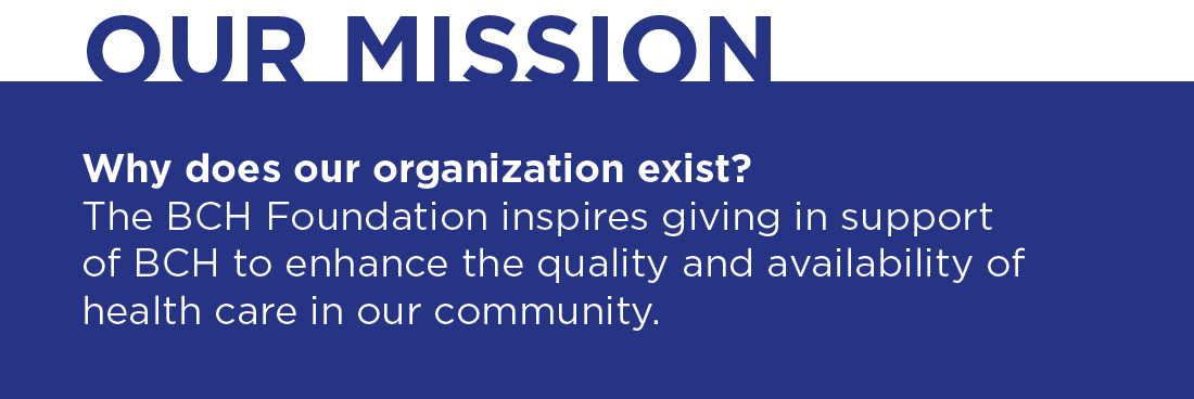 Our mission. Why does our organization exist? The BCH Foundation inspires giving in support of BCH to enhance the quality and availability of health care in our community.
